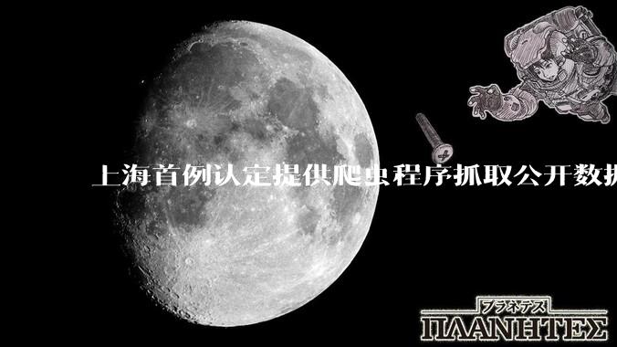 上海首例认定提供爬虫程序抓取公开数据构成提供侵入计算机信息系统程序罪案，该案件有哪些细节值得关注？